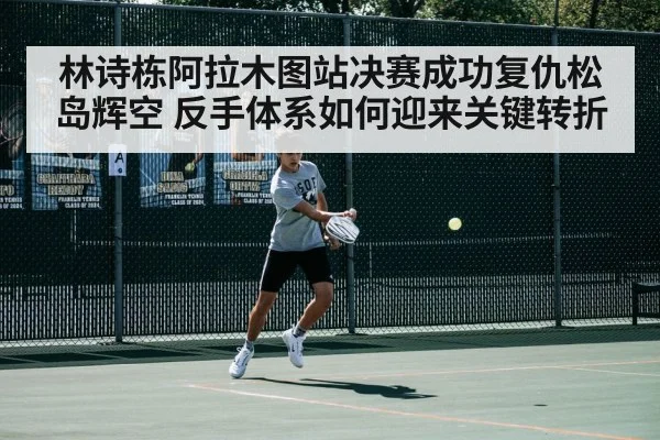 林诗栋阿拉木图站决赛成功复仇松岛辉空 反手体系如何迎来关键转折