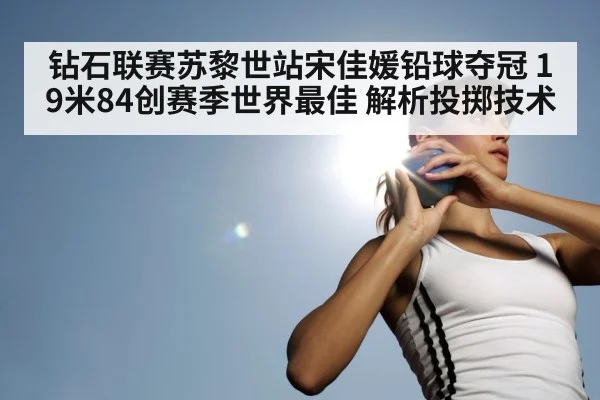 钻石联赛苏黎世站宋佳媛铅球夺冠 19米84创赛季世界最佳 解析投掷技术