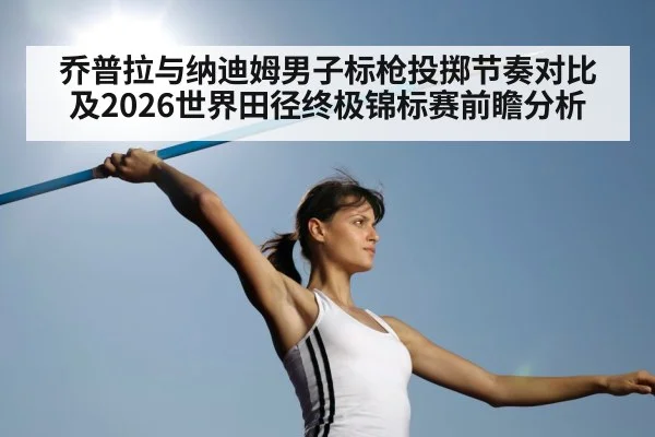 乔普拉与纳迪姆男子标枪投掷节奏对比及2026世界田径终极锦标赛前瞻分析