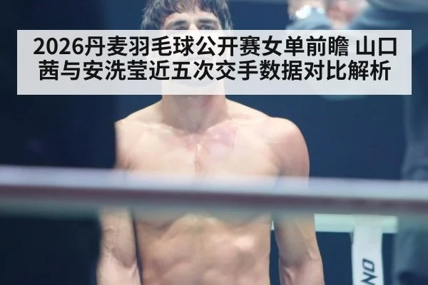 2026丹麦羽毛球公开赛女单前瞻 山口茜与安洗莹近五次交手数据对比解析